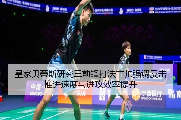 皇家贝蒂斯研究三前锋打法主帅强调反击推进速度与进攻效率提升