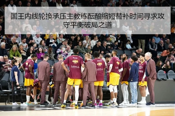国王内线轮换承压主教练酝酿缩短替补时间寻求攻守平衡破局之道